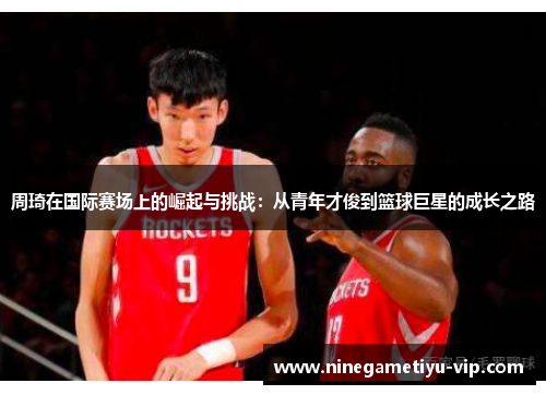 周琦在国际赛场上的崛起与挑战:从青年才俊到篮球巨星的成长之路 周琦在国际赛场上的崛起与挑战:从青年才俊到篮球巨星的成长之路
